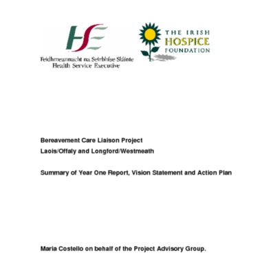 &quot;Bereavement Care Liaison Project<br /><br />
Laois/Offaly and Longford/Westmeath<br /><br />
Summary of Year One Report, Vision Statement and Action Plan&quot;<br /><br />
<br /><br />
Maria Costello on behalf of the Project Advisory Group.